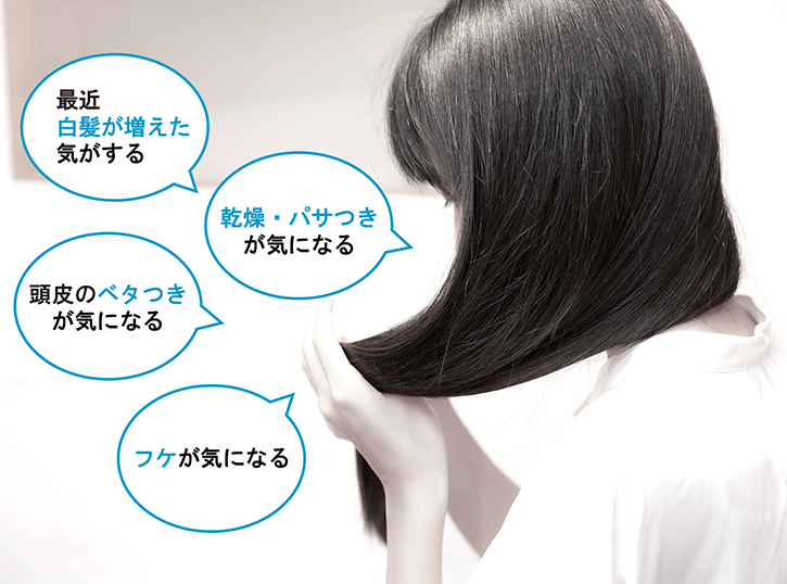 「最近白髪が増えた気がする」「乾燥・パサつきが気になる」「髪のうねりが気になる」「ハリ・コシがなくなった」「頭皮のベタつきが気になる」「フケが気になる」