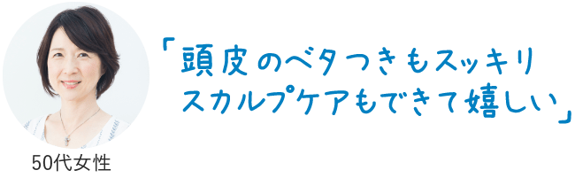 頭皮のベタつきもスッキリスカルプケアもできて嬉しい（40代女性）